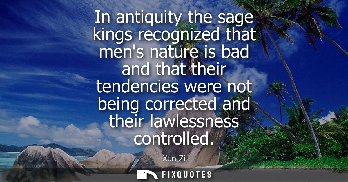 In antiquity the sage kings recognized that mens nature is bad and that their tendencies were not being corrected and th