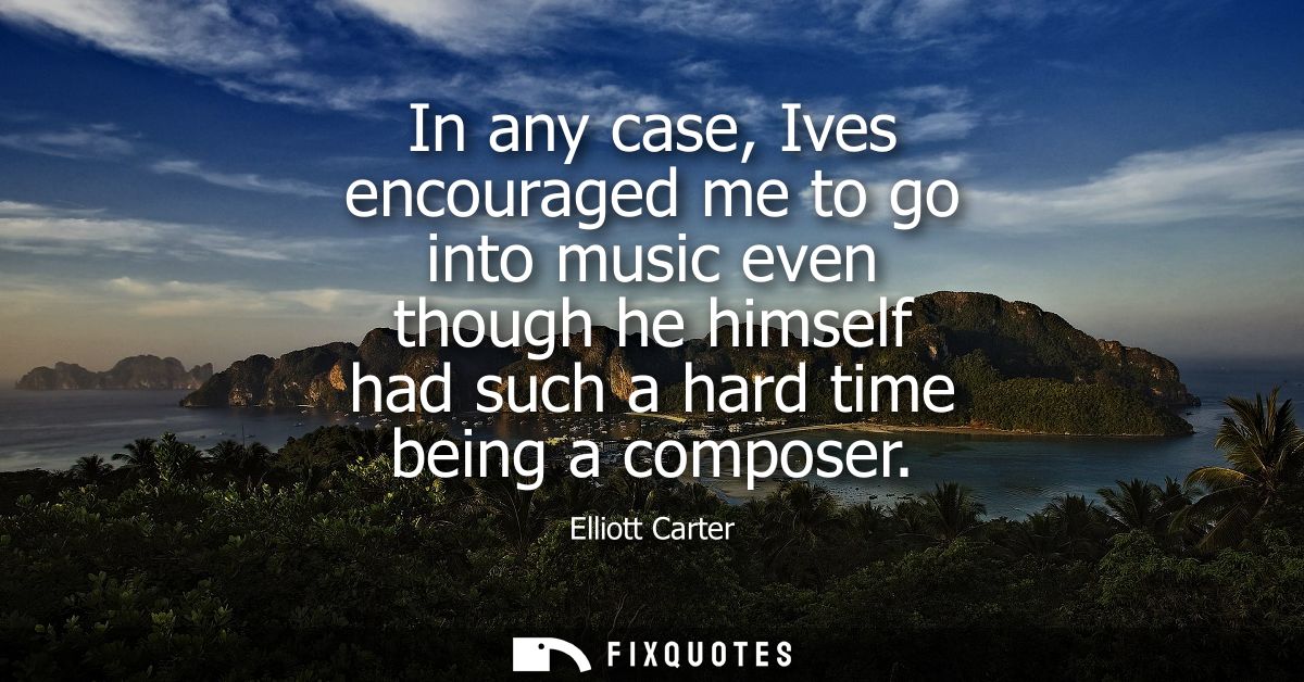 In any case, Ives encouraged me to go into music even though he himself had such a hard time being a composer