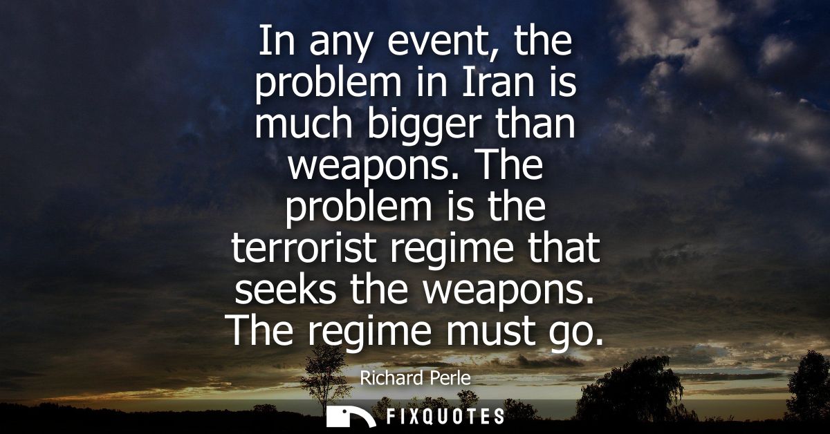 In any event, the problem in Iran is much bigger than weapons. The problem is the terrorist regime that seeks the weapon