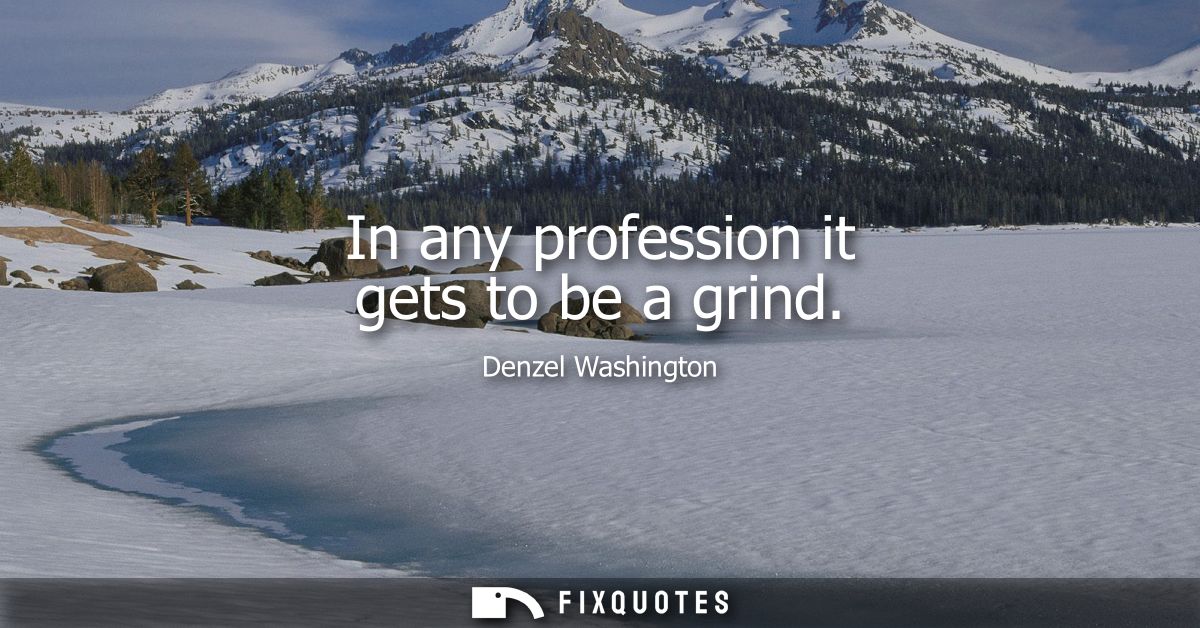 In any profession it gets to be a grind