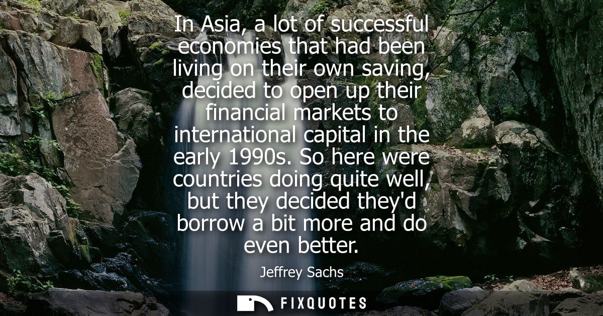 In Asia, a lot of successful economies that had been living on their own saving, decided to open up their financial mark