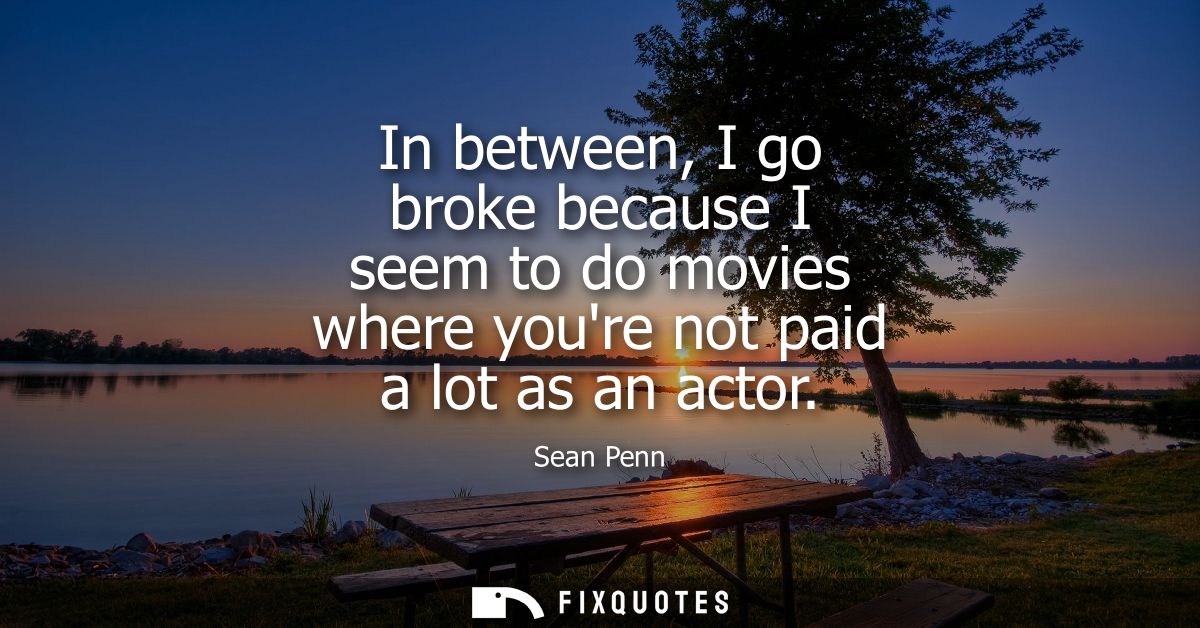 In between, I go broke because I seem to do movies where youre not paid a lot as an actor