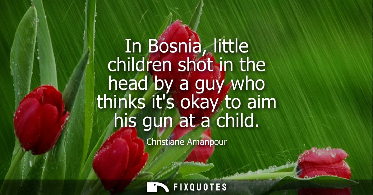 In Bosnia, little children shot in the head by a guy who thinks its okay to aim his gun at a child