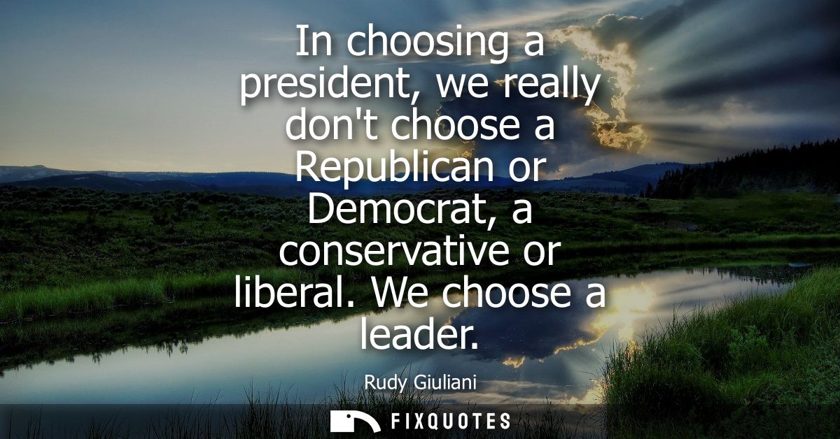 In choosing a president, we really dont choose a Republican or Democrat, a conservative or liberal. We choose a leader