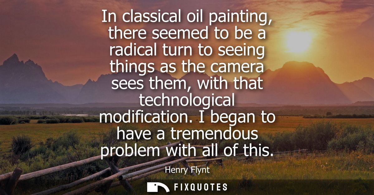 In classical oil painting, there seemed to be a radical turn to seeing things as the camera sees them, with that technol