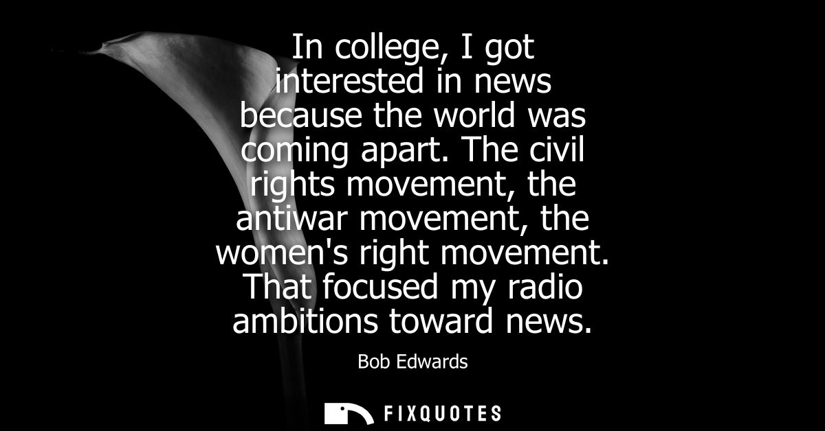 In college, I got interested in news because the world was coming apart. The civil rights movement, the antiwar movement