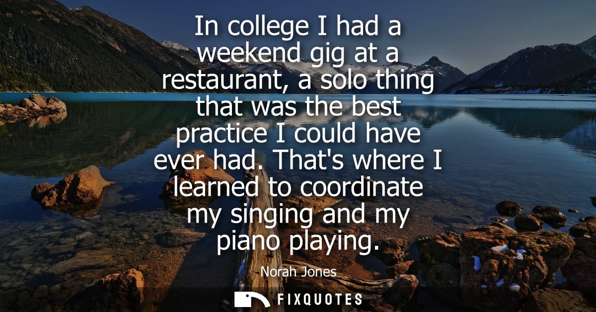 In college I had a weekend gig at a restaurant, a solo thing that was the best practice I could have ever had.
