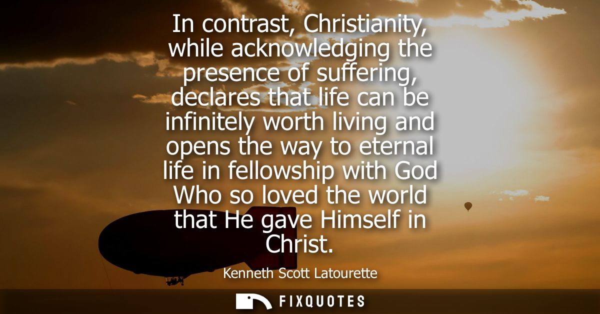 In contrast, Christianity, while acknowledging the presence of suffering, declares that life can be infinitely worth liv