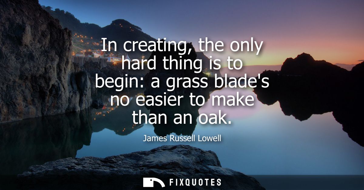 In creating, the only hard thing is to begin: a grass blades no easier to make than an oak