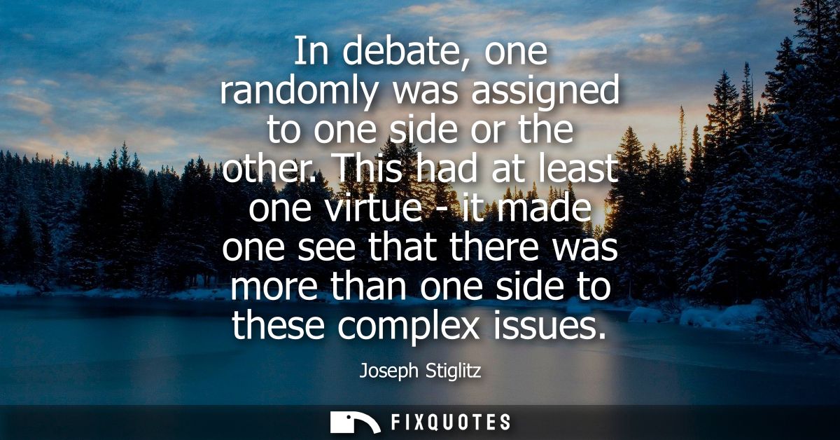 In debate, one randomly was assigned to one side or the other. This had at least one virtue - it made one see that there