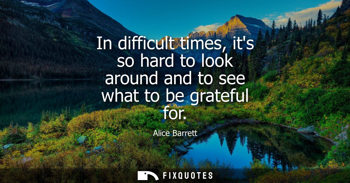 In difficult times, its so hard to look around and to see what to be grateful for