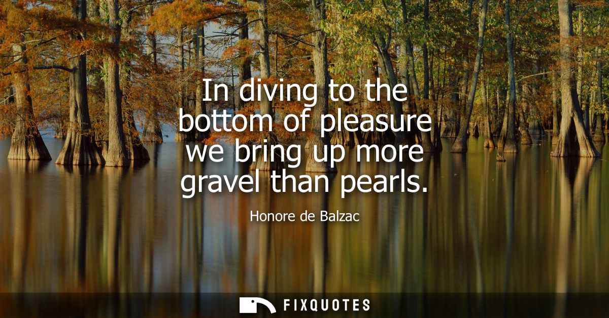 In diving to the bottom of pleasure we bring up more gravel than pearls