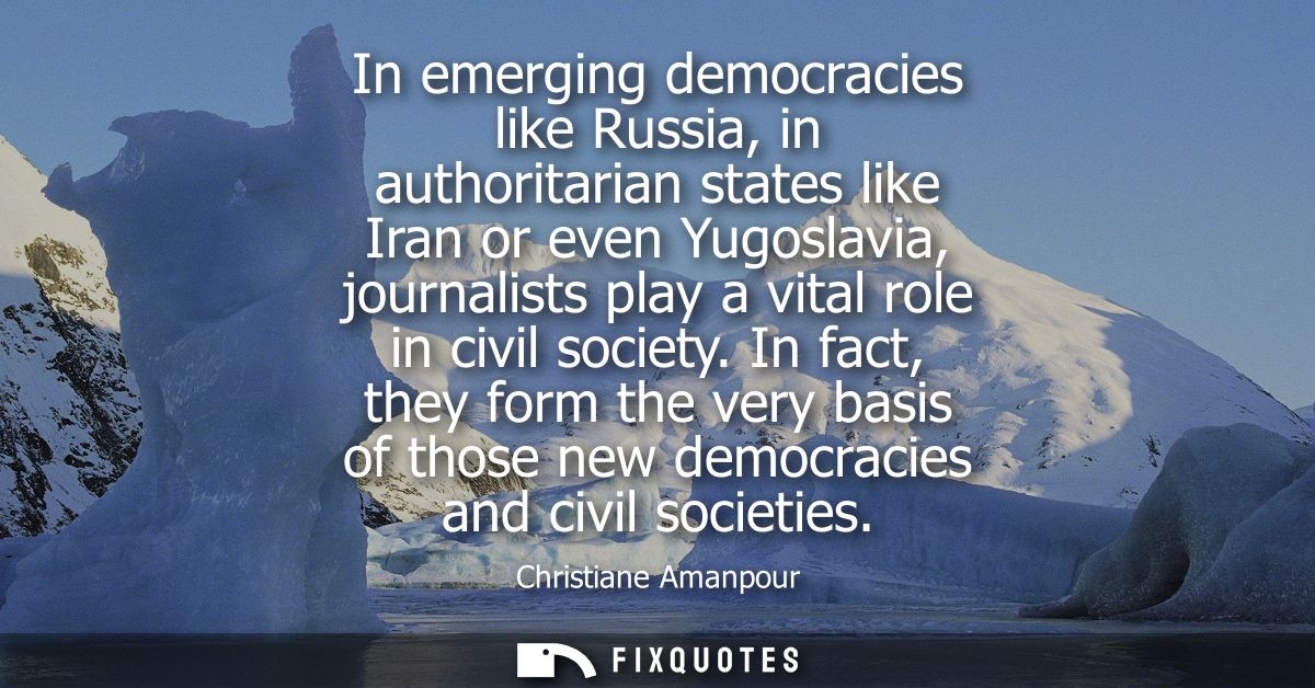 In emerging democracies like Russia, in authoritarian states like Iran or even Yugoslavia, journalists play a vital role