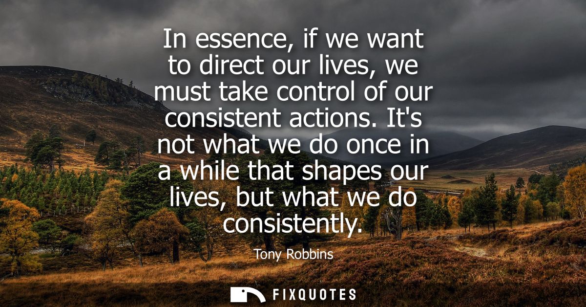 In essence, if we want to direct our lives, we must take control of our consistent actions. Its not what we do once in a