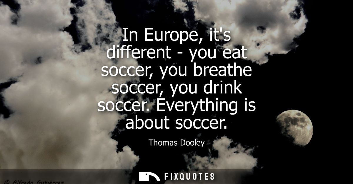 In Europe, its different - you eat soccer, you breathe soccer, you drink soccer. Everything is about soccer