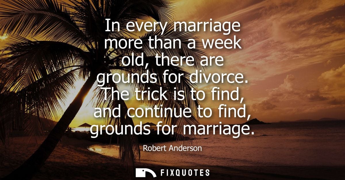 In every marriage more than a week old, there are grounds for divorce. The trick is to find, and continue to find, groun