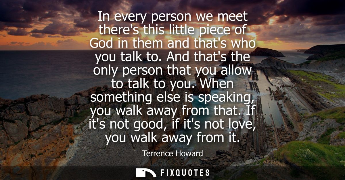In every person we meet theres this little piece of God in them and thats who you talk to. And thats the only person tha