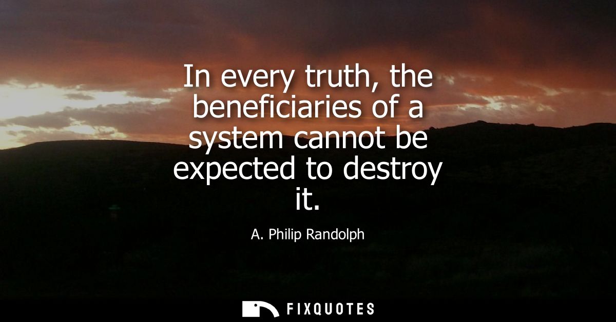 In every truth, the beneficiaries of a system cannot be expected to destroy it