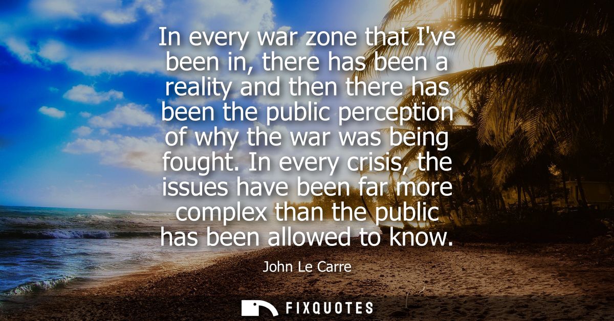 In every war zone that Ive been in, there has been a reality and then there has been the public perception of why the wa