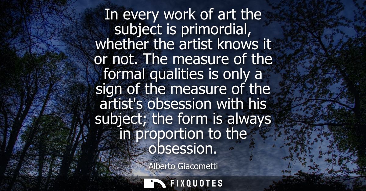 In every work of art the subject is primordial, whether the artist knows it or not. The measure of the formal qualities 