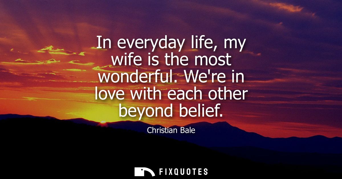 In everyday life, my wife is the most wonderful. Were in love with each other beyond belief