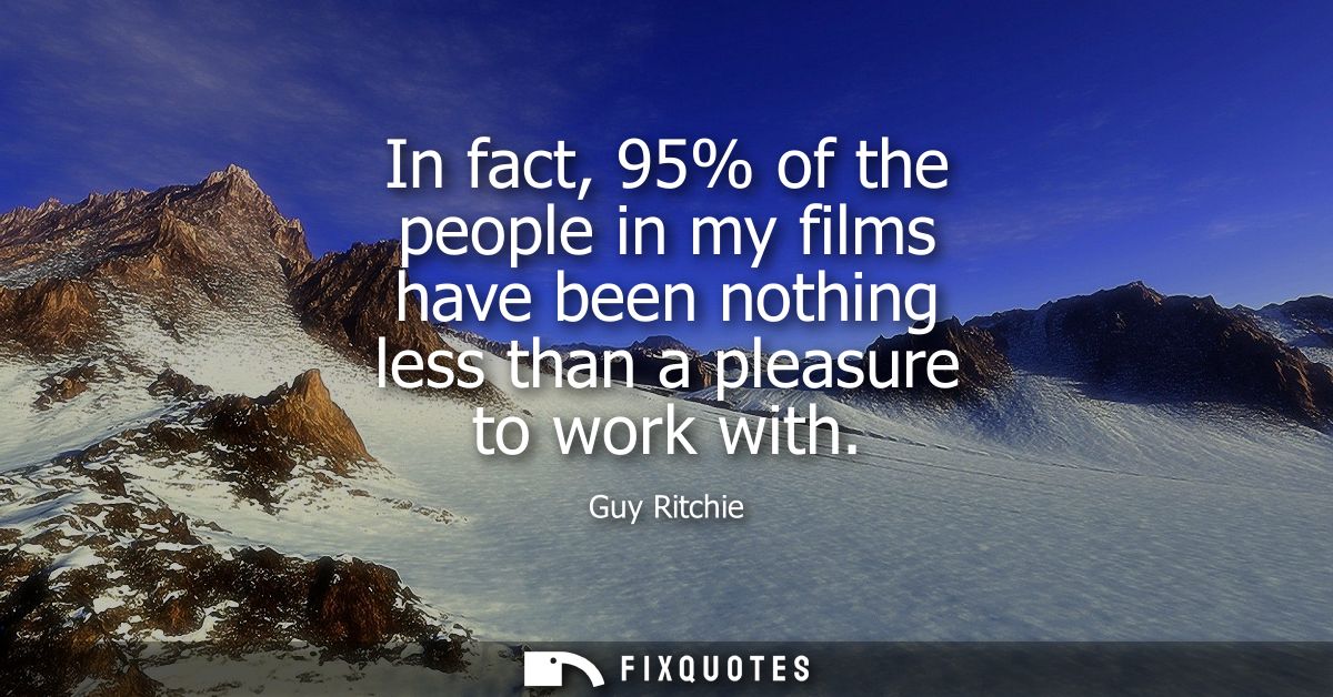 In fact, 95% of the people in my films have been nothing less than a pleasure to work with