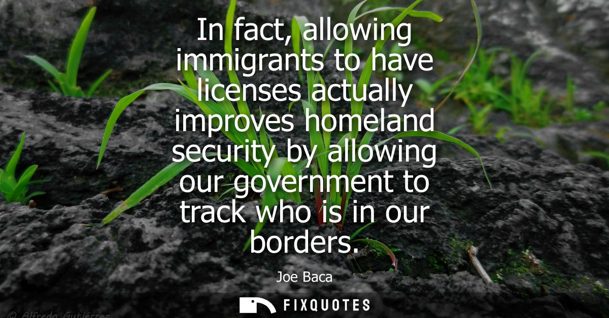 In fact, allowing immigrants to have licenses actually improves homeland security by allowing our government to track wh