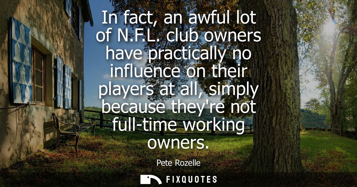 In fact, an awful lot of N.F.L. club owners have practically no influence on their players at all, simply because theyre