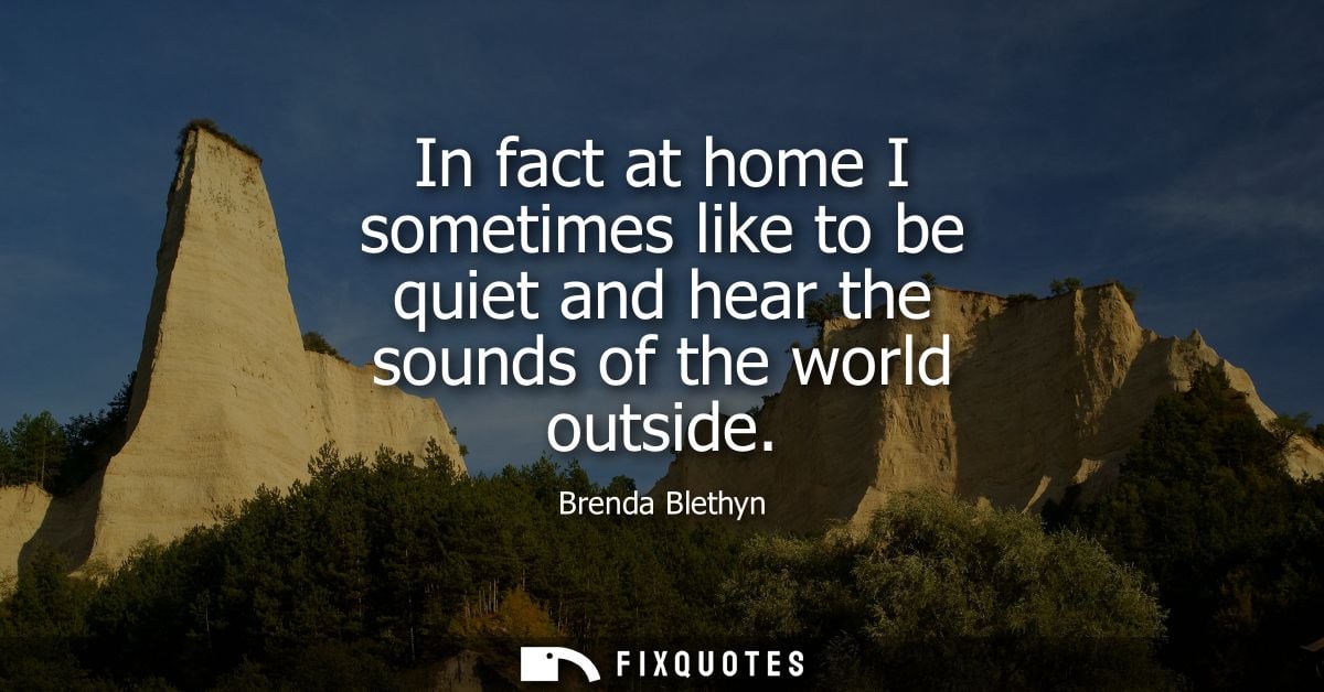 In fact at home I sometimes like to be quiet and hear the sounds of the world outside