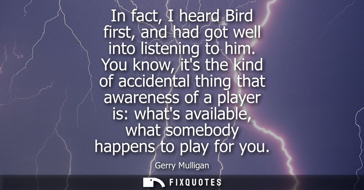 In fact, I heard Bird first, and had got well into listening to him. You know, its the kind of accidental thing that awa
