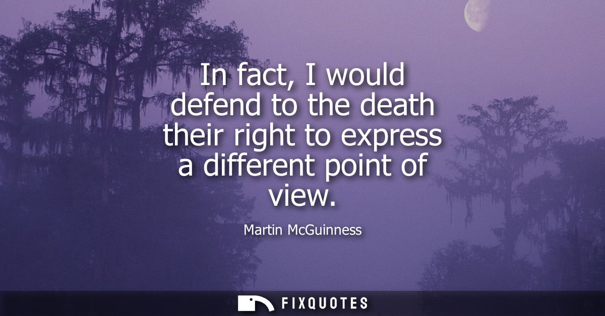 In fact, I would defend to the death their right to express a different point of view