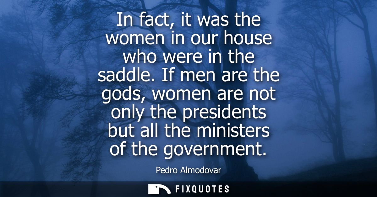 In fact, it was the women in our house who were in the saddle. If men are the gods, women are not only the presidents bu