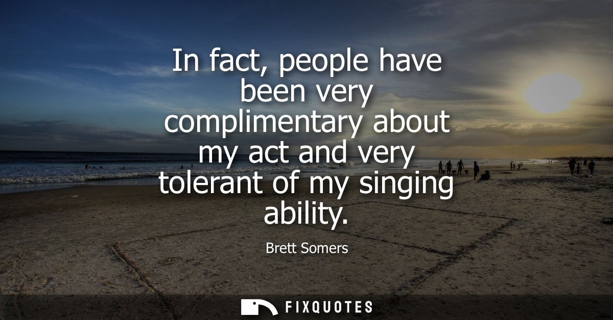 In fact, people have been very complimentary about my act and very tolerant of my singing ability