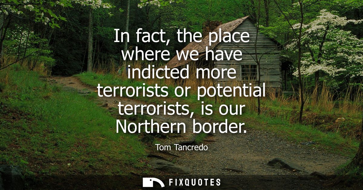 In fact, the place where we have indicted more terrorists or potential terrorists, is our Northern border