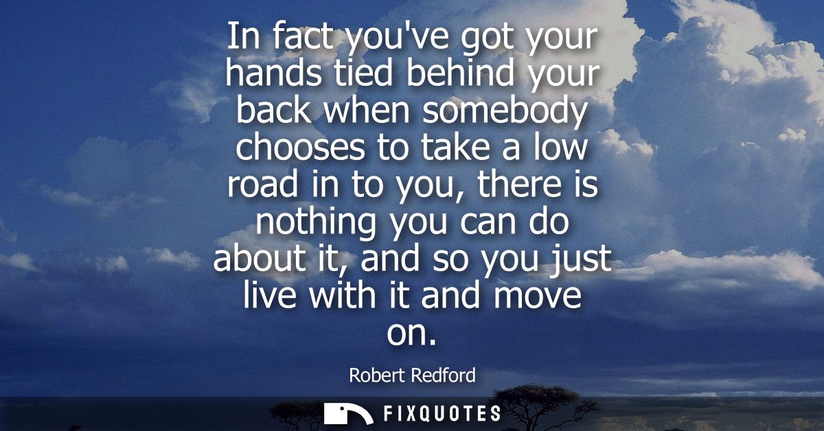 In fact youve got your hands tied behind your back when somebody chooses to take a low road in to you, there is nothing 