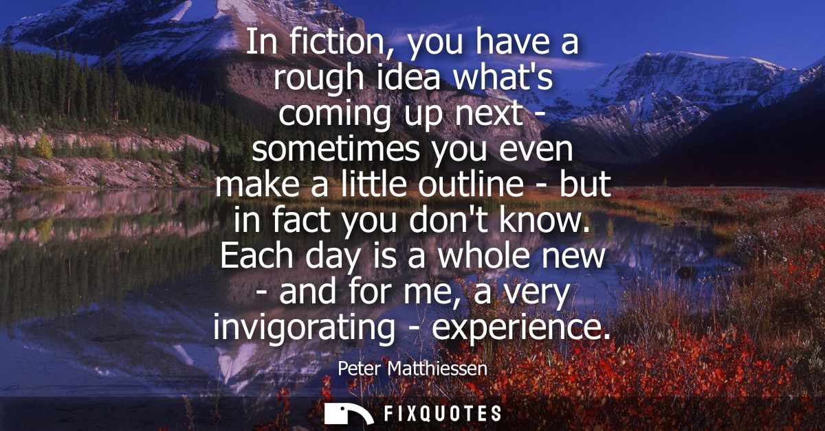 In fiction, you have a rough idea whats coming up next - sometimes you even make a little outline - but in fact you dont