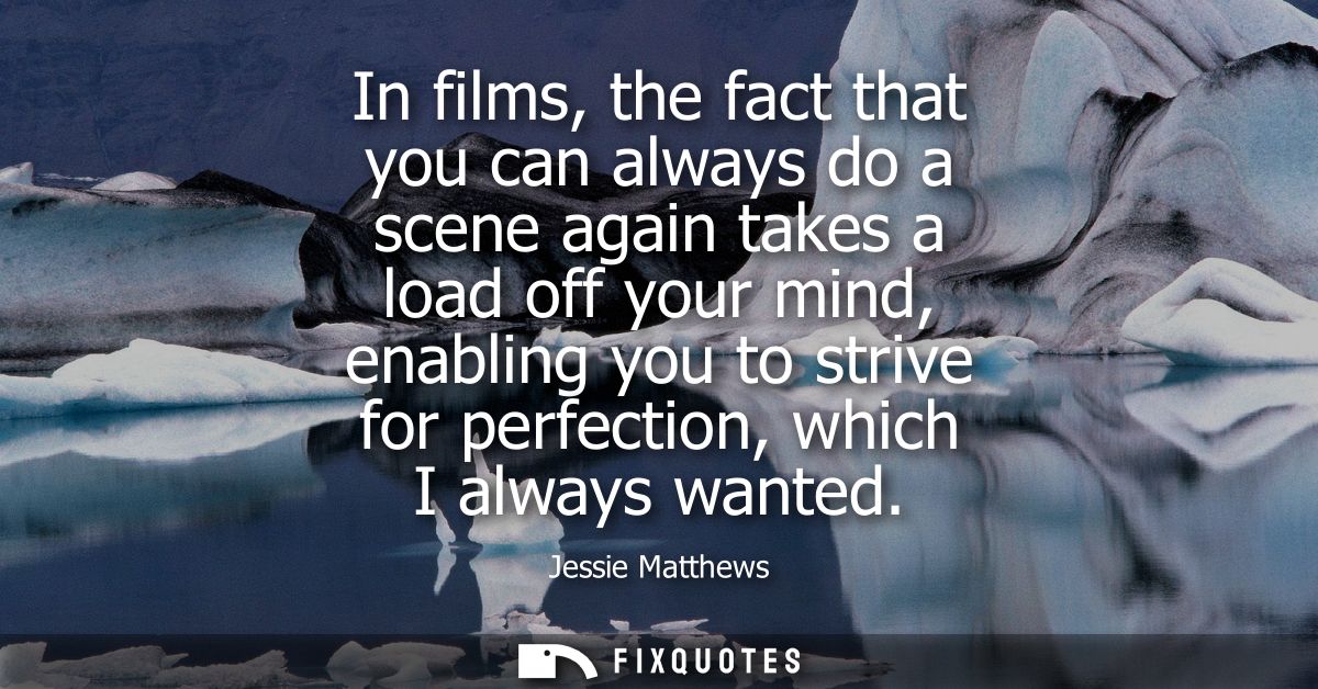 In films, the fact that you can always do a scene again takes a load off your mind, enabling you to strive for perfectio