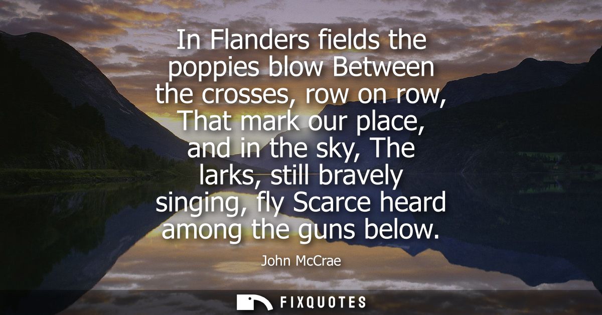In Flanders fields the poppies blow Between the crosses, row on row, That mark our place, and in the sky, The larks, sti