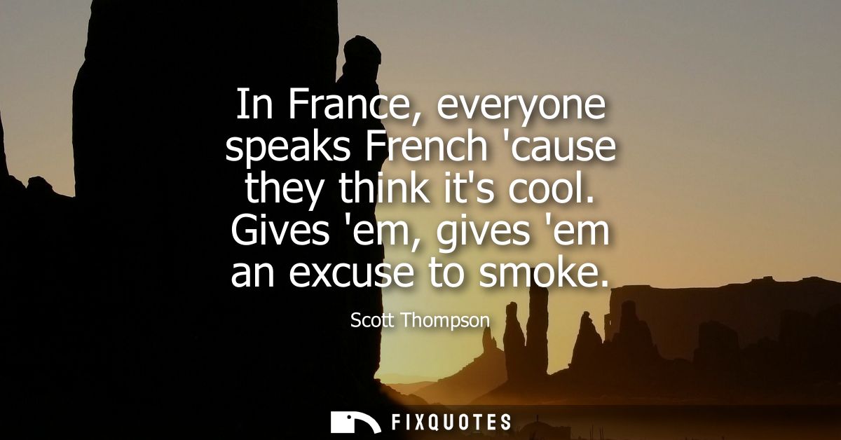 In France, everyone speaks French cause they think its cool. Gives em, gives em an excuse to smoke