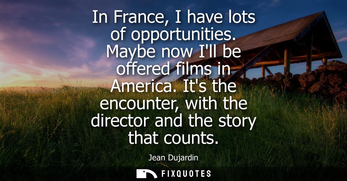 In France, I have lots of opportunities. Maybe now Ill be offered films in America. Its the encounter, with the director