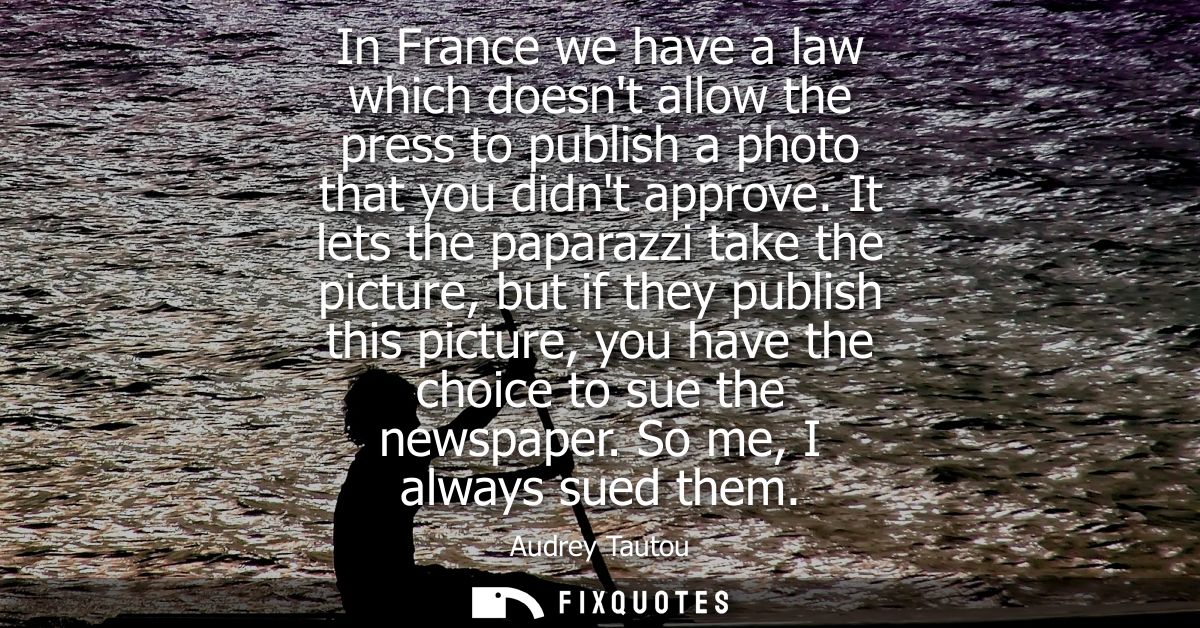 In France we have a law which doesnt allow the press to publish a photo that you didnt approve. It lets the paparazzi ta
