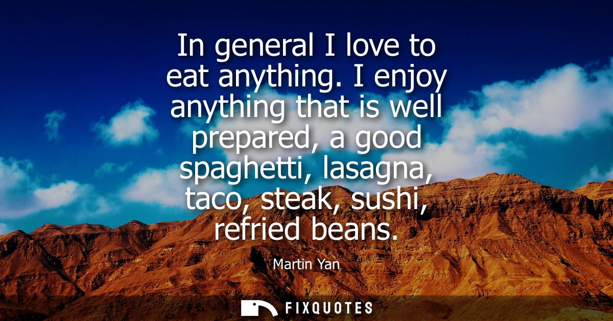 In general I love to eat anything. I enjoy anything that is well prepared, a good spaghetti, lasagna, taco, steak, sushi