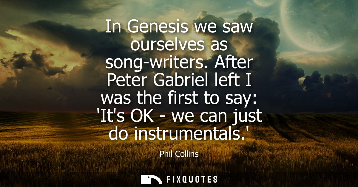 In Genesis we saw ourselves as song-writers. After Peter Gabriel left I was the first to say: Its OK - we can just do in
