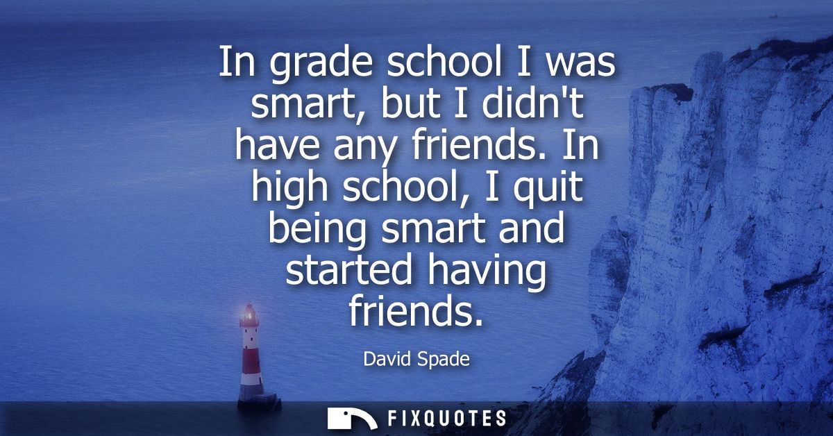 In grade school I was smart, but I didnt have any friends. In high school, I quit being smart and started having friends