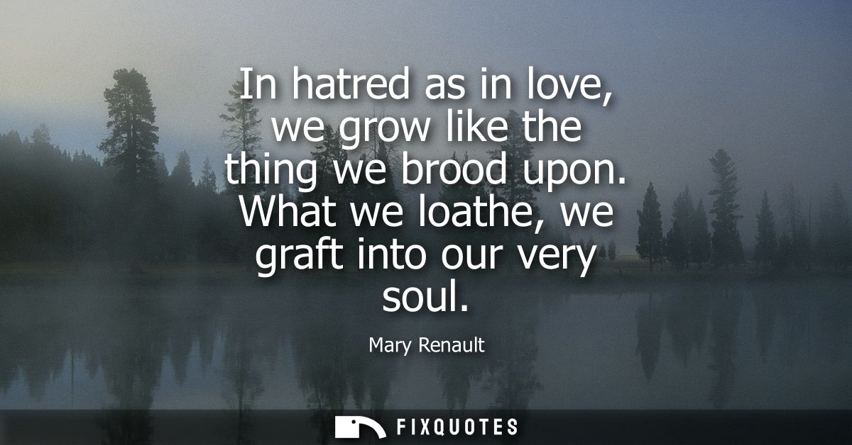In hatred as in love, we grow like the thing we brood upon. What we loathe, we graft into our very soul