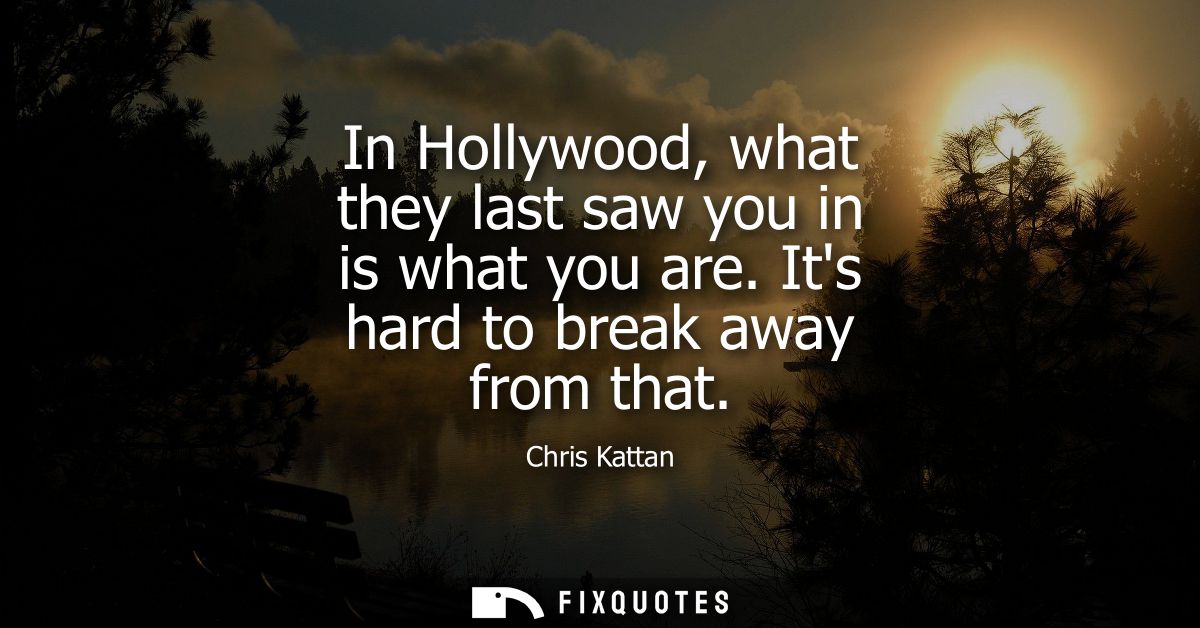 In Hollywood, what they last saw you in is what you are. Its hard to break away from that