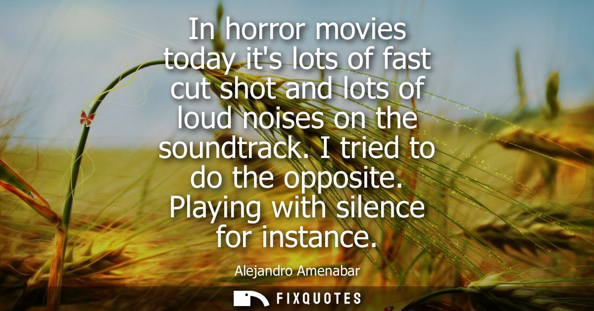 In horror movies today its lots of fast cut shot and lots of loud noises on the soundtrack. I tried to do the opposite. 