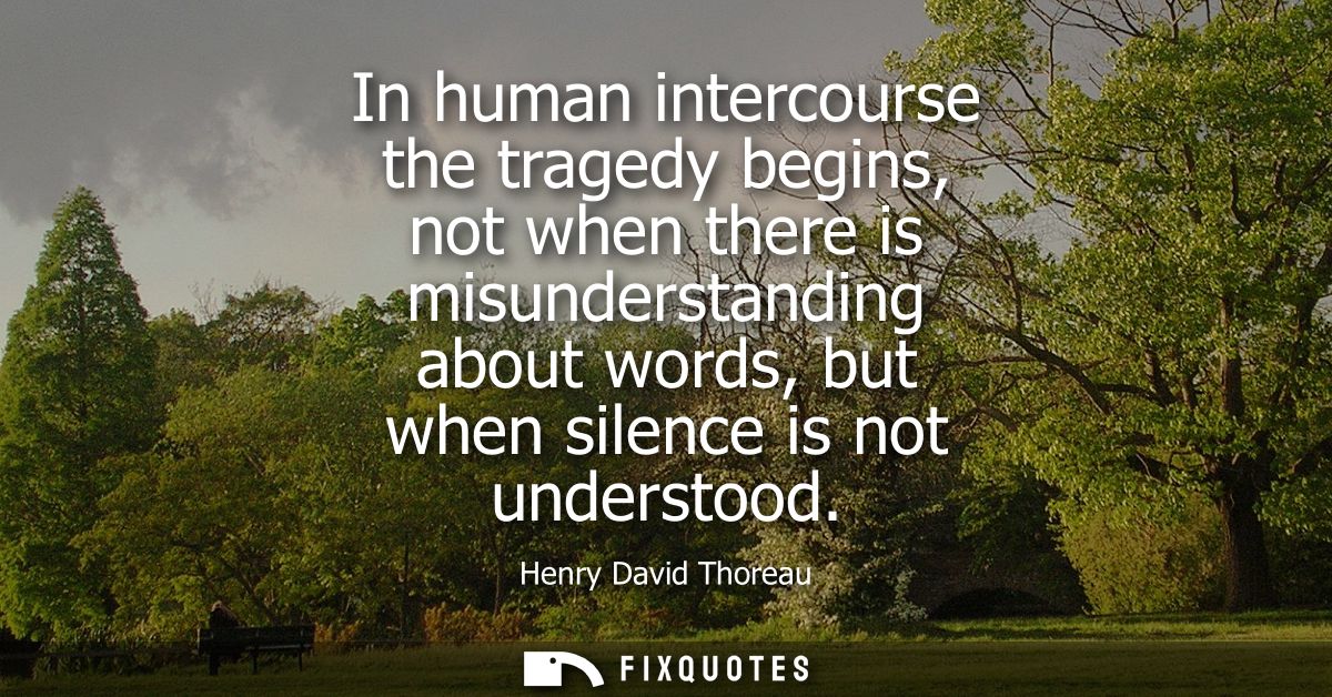 In human intercourse the tragedy begins, not when there is misunderstanding about words, but when silence is not underst