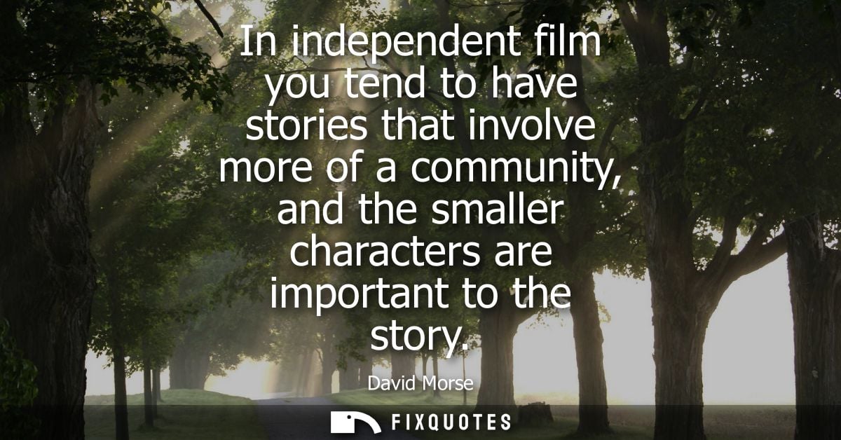In independent film you tend to have stories that involve more of a community, and the smaller characters are important 