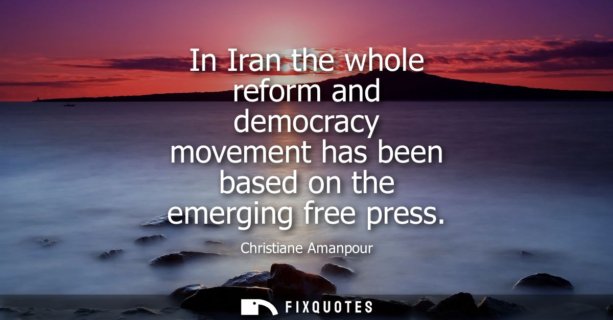 In Iran the whole reform and democracy movement has been based on the emerging free press